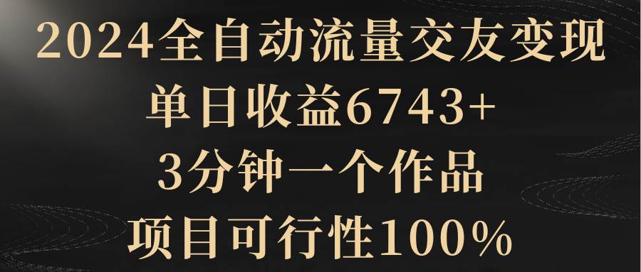 2024全自动流量交友变现，单日收益6743+，3分钟一个作品，项目可行性100%-廉价云资源网