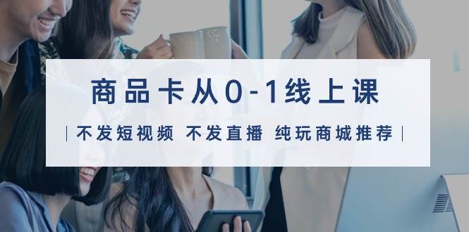 商品卡从0-1线上课（不发短视频 不发直播 纯玩商城推荐）32节课-廉价云资源网